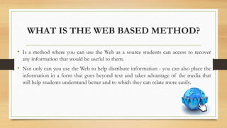 WHAT IS THE WEB BASED METHOD?
• Is a method where you can use the Web as a source students can access to recover
any information that would be useful to them.
• Not only can you use the Web to help distribute information - you can also place the
information in a form that goes beyond text and takes advantage of the media that
will help students understand better and to which they can relate more easily.
 