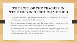 THE ROLE OF THE TEACHER IN
WEB BASED INSTRUCTION METHOD
• The teacher must be a guide in the use of the tools, that means to assure the
correct usage of each one of these resources.
• As the technology advances everyday the teacher has to catch up to the
current technology that is the master piece in this method.
• It is necessary for the teacher to choose the best programs, platforms, and
other tools for the correct students’ skills development and entertainment as
well due to this method it is a essential part.
 