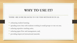 WHY TO USE IT?
THERE ARE SOME REASONS TO USE THIS METHOD SUCH AS:
• enhancing student learning;
• spending more time with students working in small groups or one-on-one;
• reducing repetitive teaching tasks;
• reducing paper flow and management, and;
• providing improved instructional materials.
 