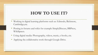 HOW TO USE IT?
• Working in digital learning platforms such as: Edmodo, Richmore,
Cambridge,etc.
• Posting in forums and wikis for example SimplyDiscuss, BBPress,
WikiSpaces.
• Using digital media: Photography, videos, music, e-books, etc.
• Applying the collaborative work through Google Drive.
 