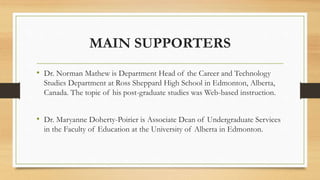 MAIN SUPPORTERS
• Dr. Norman Mathew is Department Head of the Career and Technology
Studies Department at Ross Sheppard High School in Edmonton, Alberta,
Canada. The topic of his post-graduate studies was Web-based instruction.
• Dr. Maryanne Doherty-Poirier is Associate Dean of Undergraduate Services
in the Faculty of Education at the University of Alberta in Edmonton.
 