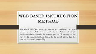 WEB BASED INSTRUCTION
METHOD
The World Wide Web is merely a tool, as is a chalkboard, overhead
projector, or VCR. Tools don't teach. When effectively
implemented they assist in the learning process. If learning on the
part of the students has been helped by the use of a tool, then the
tool has been used successfully.
 