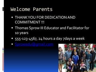 Welcome Parents
 THANK YOU FOR DEDICATION AND
  COMMITMENT !!!
 Thomas Sprow III Educator and Facilitator for
  10 years
 555-123-4567, 24 hours a day 7days a week
 Sprowedu@gmail.com
 