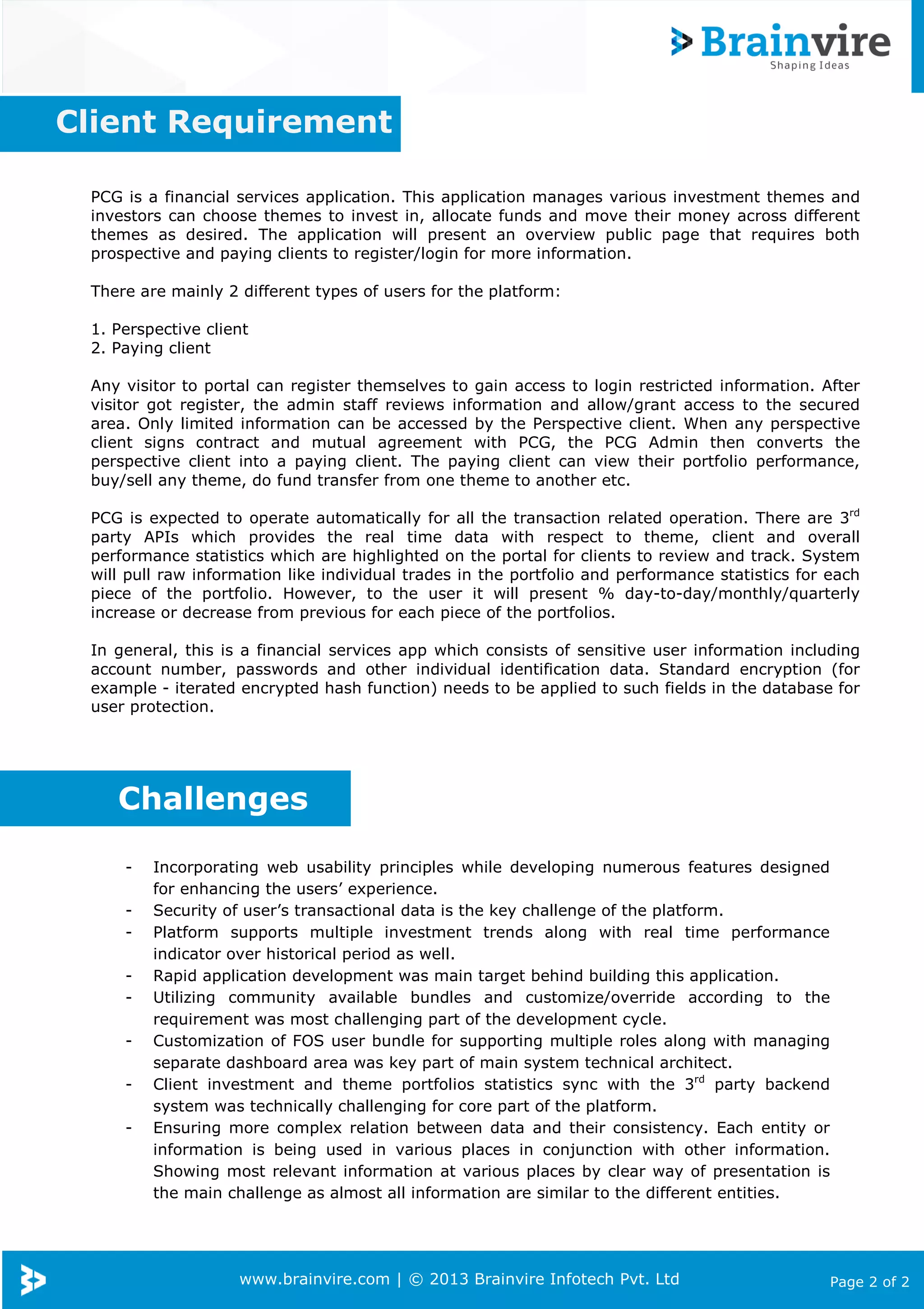 www.brainvire.com | © 2013 Brainvire Infotech Pvt. Ltd Page 2 of 2
PCG is a financial services application. This application manages various investment themes and
investors can choose themes to invest in, allocate funds and move their money across different
themes as desired. The application will present an overview public page that requires both
prospective and paying clients to register/login for more information.
There are mainly 2 different types of users for the platform:
1. Perspective client
2. Paying client
Any visitor to portal can register themselves to gain access to login restricted information. After
visitor got register, the admin staff reviews information and allow/grant access to the secured
area. Only limited information can be accessed by the Perspective client. When any perspective
client signs contract and mutual agreement with PCG, the PCG Admin then converts the
perspective client into a paying client. The paying client can view their portfolio performance,
buy/sell any theme, do fund transfer from one theme to another etc.
PCG is expected to operate automatically for all the transaction related operation. There are 3rd
party APIs which provides the real time data with respect to theme, client and overall
performance statistics which are highlighted on the portal for clients to review and track. System
will pull raw information like individual trades in the portfolio and performance statistics for each
piece of the portfolio. However, to the user it will present % day-to-day/monthly/quarterly
increase or decrease from previous for each piece of the portfolios.
In general, this is a financial services app which consists of sensitive user information including
account number, passwords and other individual identification data. Standard encryption (for
example - iterated encrypted hash function) needs to be applied to such fields in the database for
user protection.
Client Requirement
- Incorporating web usability principles while developing numerous features designed
for enhancing the users’ experience.
- Security of user’s transactional data is the key challenge of the platform.
- Platform supports multiple investment trends along with real time performance
indicator over historical period as well.
- Rapid application development was main target behind building this application.
- Utilizing community available bundles and customize/override according to the
requirement was most challenging part of the development cycle.
- Customization of FOS user bundle for supporting multiple roles along with managing
separate dashboard area was key part of main system technical architect.
- Client investment and theme portfolios statistics sync with the 3rd
party backend
system was technically challenging for core part of the platform.
- Ensuring more complex relation between data and their consistency. Each entity or
information is being used in various places in conjunction with other information.
Showing most relevant information at various places by clear way of presentation is
the main challenge as almost all information are similar to the different entities.
Challenges
 