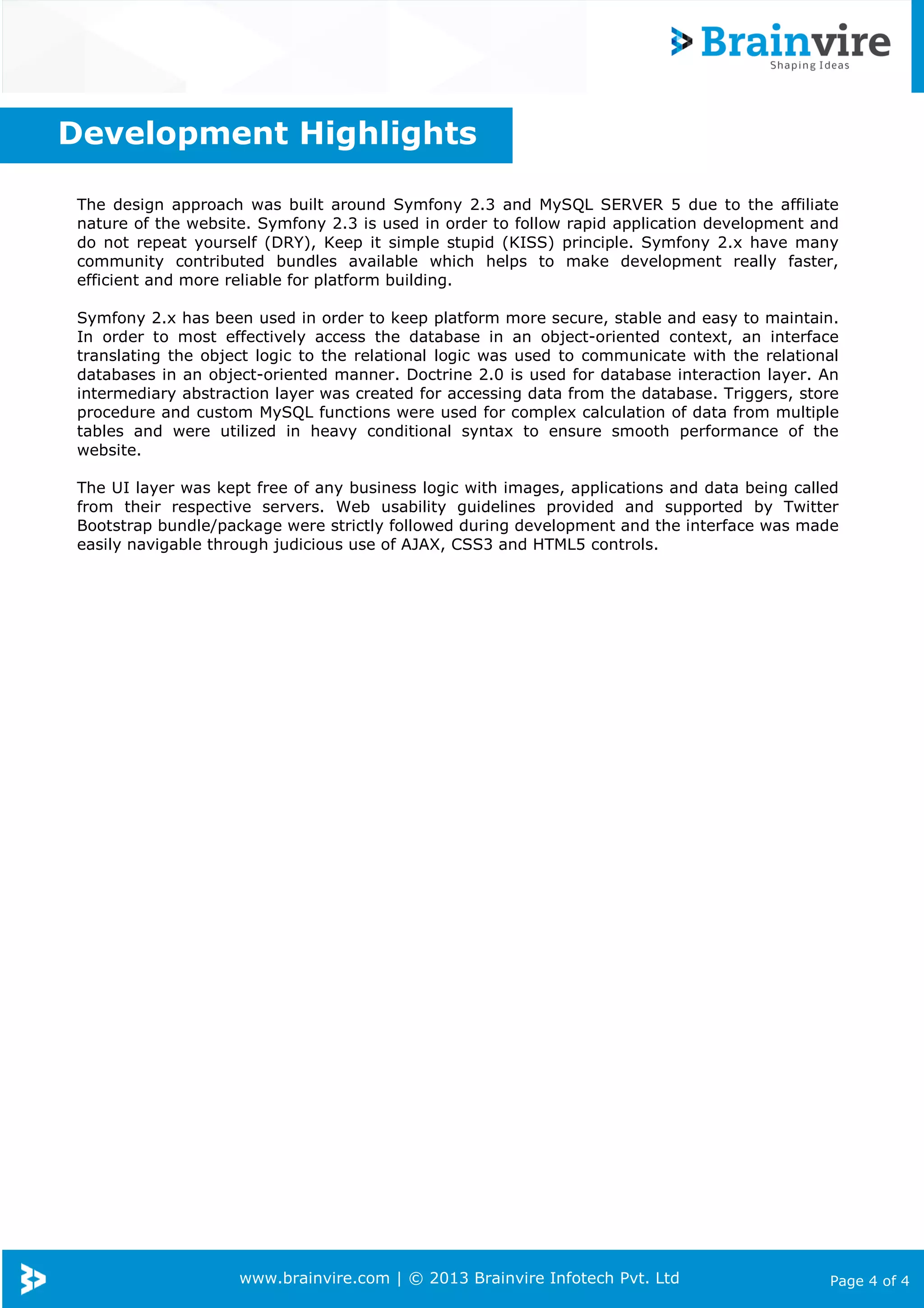 www.brainvire.com | © 2013 Brainvire Infotech Pvt. Ltd Page 4 of 4
The design approach was built around Symfony 2.3 and MySQL SERVER 5 due to the affiliate
nature of the website. Symfony 2.3 is used in order to follow rapid application development and
do not repeat yourself (DRY), Keep it simple stupid (KISS) principle. Symfony 2.x have many
community contributed bundles available which helps to make development really faster,
efficient and more reliable for platform building.
Symfony 2.x has been used in order to keep platform more secure, stable and easy to maintain.
In order to most effectively access the database in an object-oriented context, an interface
translating the object logic to the relational logic was used to communicate with the relational
databases in an object-oriented manner. Doctrine 2.0 is used for database interaction layer. An
intermediary abstraction layer was created for accessing data from the database. Triggers, store
procedure and custom MySQL functions were used for complex calculation of data from multiple
tables and were utilized in heavy conditional syntax to ensure smooth performance of the
website.
The UI layer was kept free of any business logic with images, applications and data being called
from their respective servers. Web usability guidelines provided and supported by Twitter
Bootstrap bundle/package were strictly followed during development and the interface was made
easily navigable through judicious use of AJAX, CSS3 and HTML5 controls.
Development Highlights
 