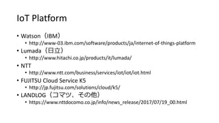 IoT Platform
? WatsonIBM
? http://www-03.ibm.com/software/products/ja/internet-of-things-platform
? Lumada
? http://www.hitachi.co.jp/products/it/lumada/
? NTT
? http://www.ntt.com/business/services/iot/iot/iot.html
? FUJITSU Cloud Service K5
? http://jp.fujitsu.com/solutions/cloud/k5/
? LANDLOGޥġ
? https://www.nttdocomo.co.jp/info/news_release/2017/07/19_00.html
 