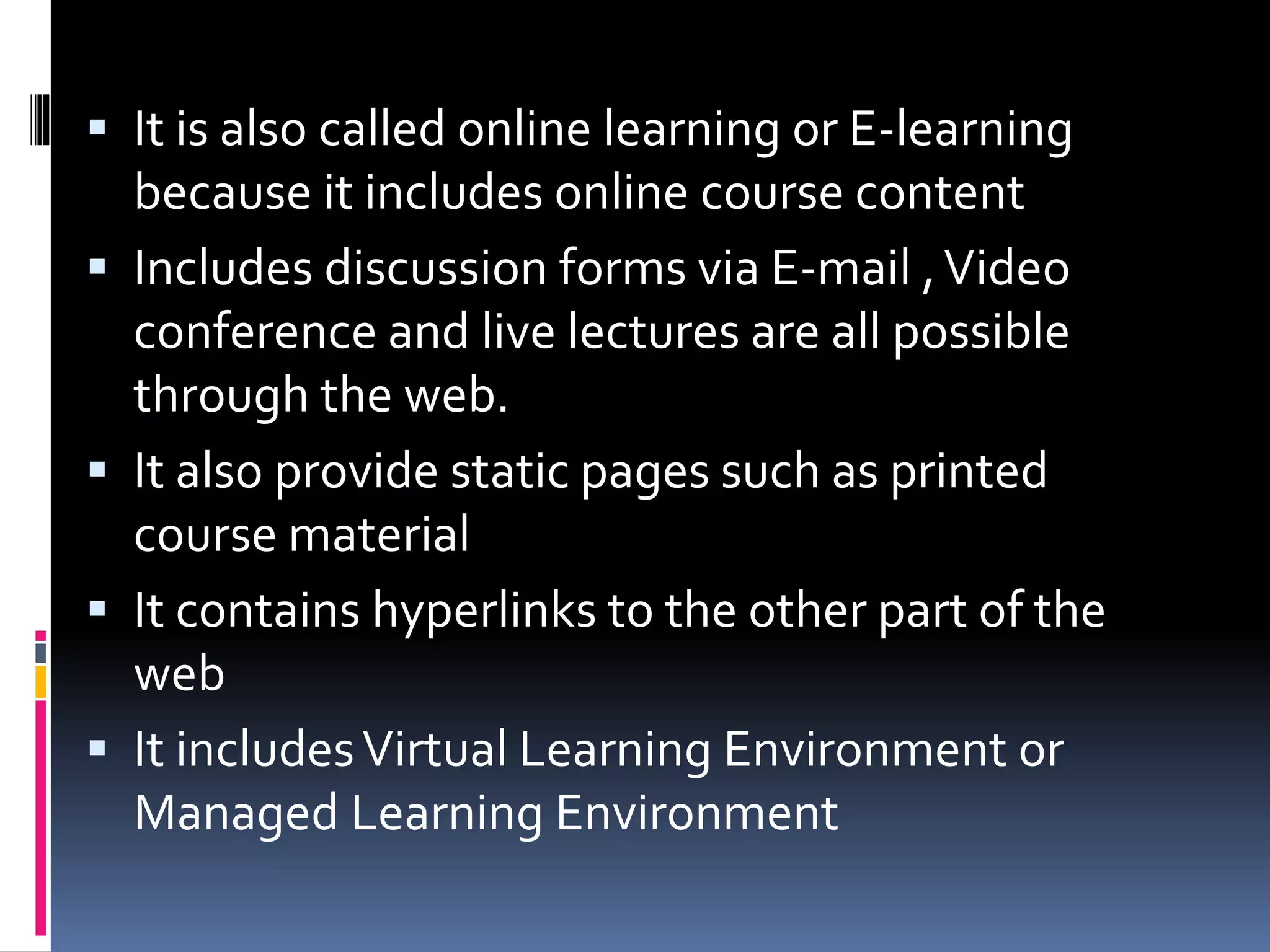  It is also called online learning or E-learning
because it includes online course content
Includes discussion forms via E-mail ,Video
conference and live lectures are all possible
through the web.
It also provide static pages such as printed
course material
It contains hyperlinks to the other part of the
web
It includesVirtual Learning Environment or
Managed Learning Environment