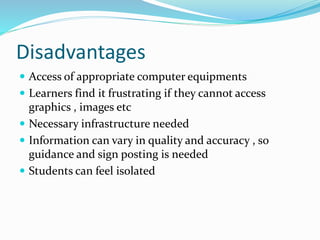 Disadvantages
 Access of appropriate computer equipments
 Learners find it frustrating if they cannot access
graphics , images etc
 Necessary infrastructure needed
 Information can vary in quality and accuracy , so
guidance and sign posting is needed
 Students can feel isolated
 