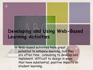 +


Developing and Using Web-Based
Learning Activities

       Web-based activities have great
        potential to enhance learning, but they
        are often time- consuming to develop and
        implement, difficult to design in ways
        that have substantial, positive impacts on
        student learning.
 