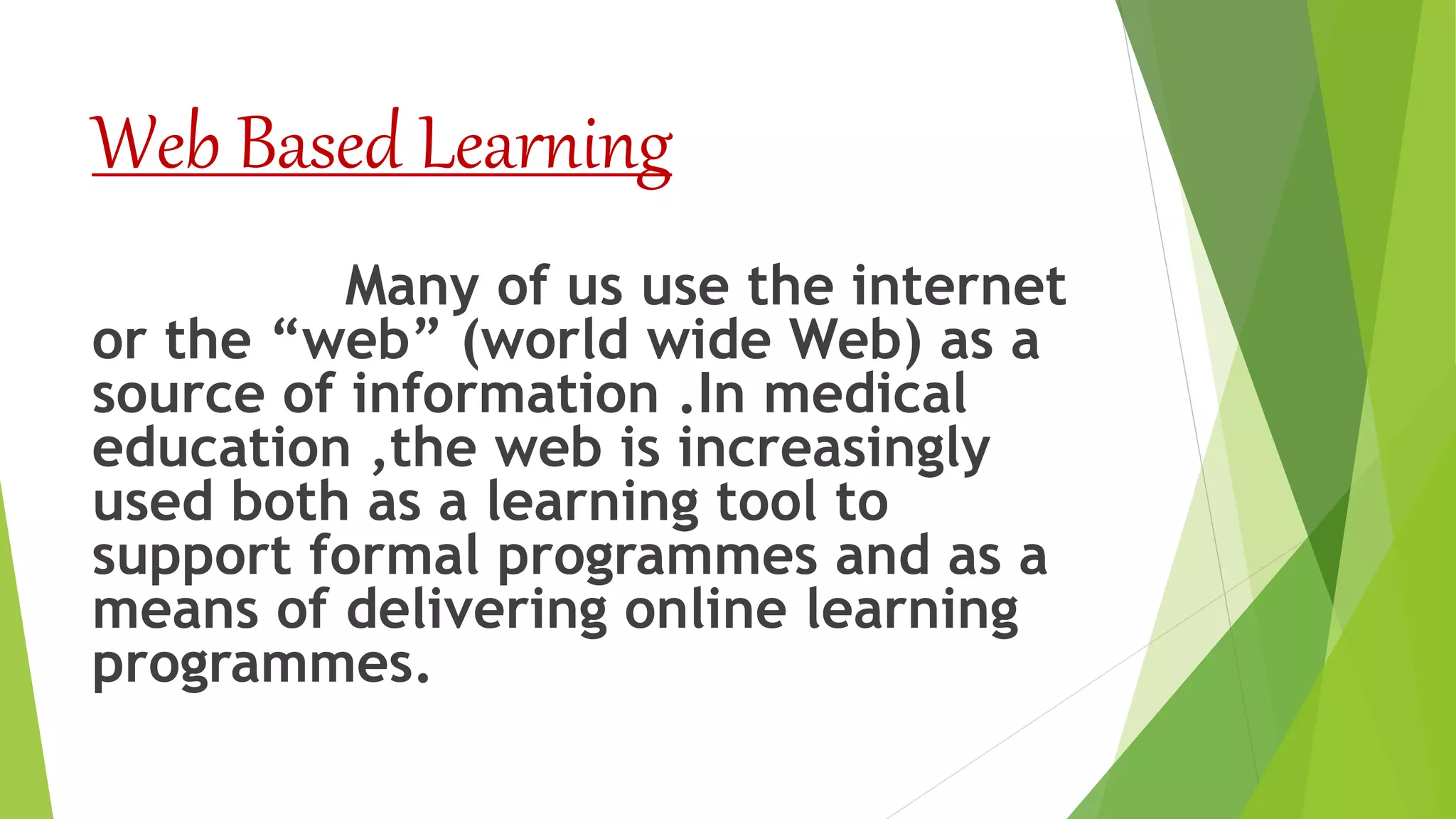 Web Based Learning
Many of us use the internet
or the “web” (world wide Web) as a
source of information .In medical
education ,the web is increasingly
used both as a learning tool to
support formal programmes and as a
means of delivering online learning
programmes.
 