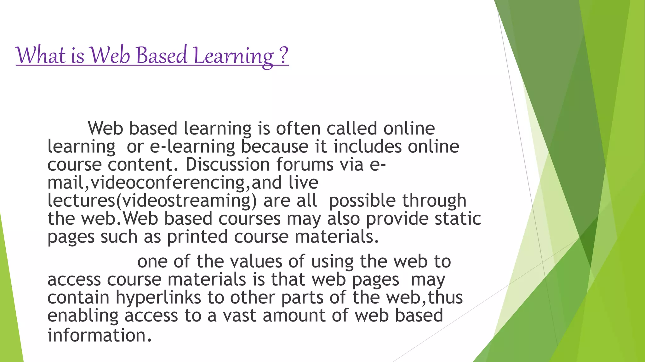 What is Web Based Learning ?
Web based learning is often called online
learning or e-learning because it includes online
course content. Discussion forums via e-
mail,videoconferencing,and live
lectures(videostreaming) are all possible through
the web.Web based courses may also provide static
pages such as printed course materials.
one of the values of using the web to
access course materials is that web pages may
contain hyperlinks to other parts of the web,thus
enabling access to a vast amount of web based
information.
 