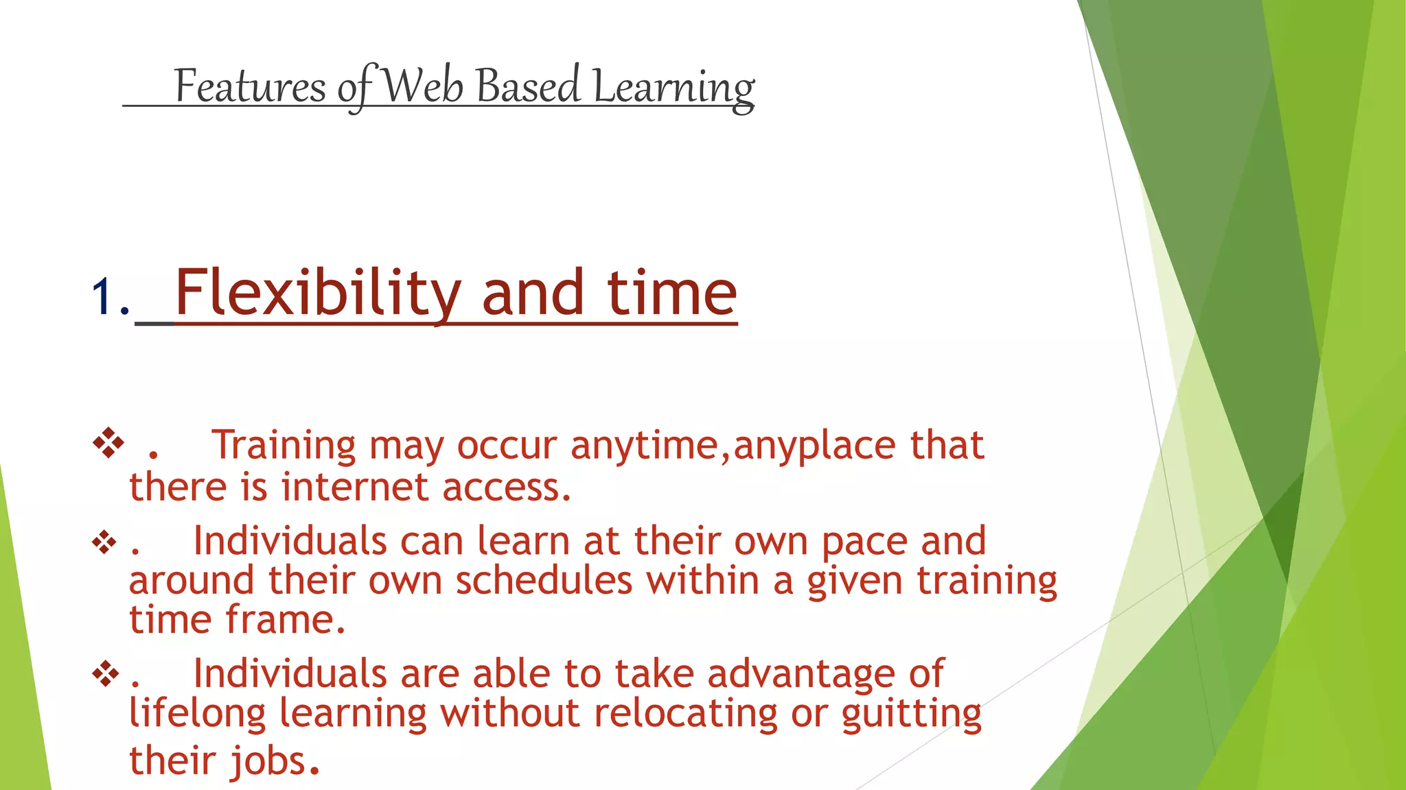 Features of Web Based Learning
1. Flexibility and time
 . Training may occur anytime,anyplace that
there is internet access.
 . Individuals can learn at their own pace and
around their own schedules within a given training
time frame.
 . Individuals are able to take advantage of
lifelong learning without relocating or guitting
their jobs.
 