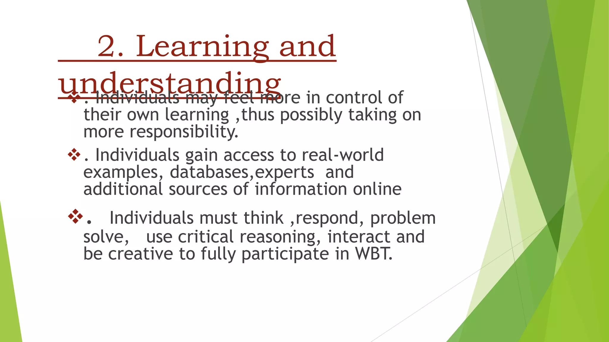 2. Learning and
understanding. Individuals may feel more in control of
their own learning ,thus possibly taking on
more responsibility.
. Individuals gain access to real-world
examples, databases,experts and
additional sources of information online
. Individuals must think ,respond, problem
solve, use critical reasoning, interact and
be creative to fully participate in WBT.
 