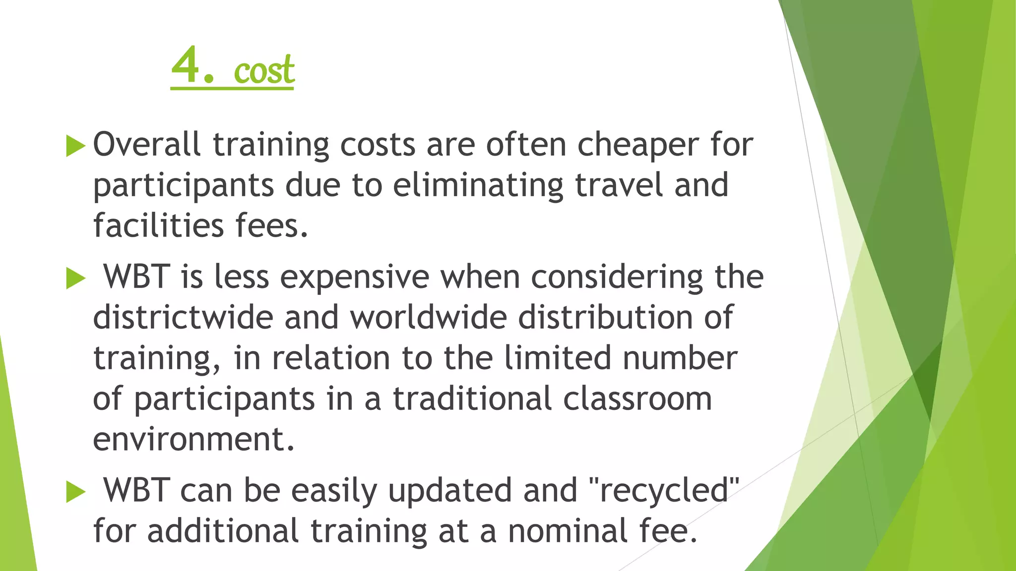 4. cost
 Overall training costs are often cheaper for
participants due to eliminating travel and
facilities fees.
 WBT is less expensive when considering the
districtwide and worldwide distribution of
training, in relation to the limited number
of participants in a traditional classroom
environment.
 WBT can be easily updated and "recycled"
for additional training at a nominal fee.
 