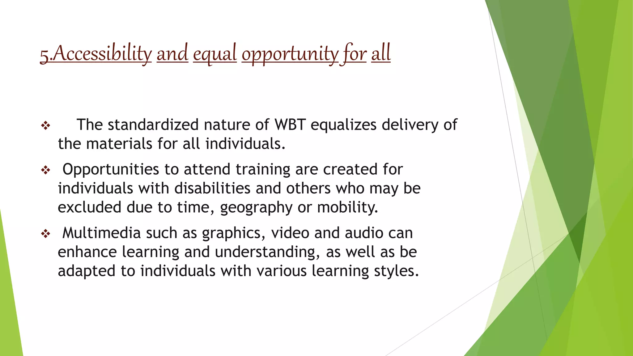 5.Accessibility and equal opportunity for all
 The standardized nature of WBT equalizes delivery of
the materials for all individuals.
 Opportunities to attend training are created for
individuals with disabilities and others who may be
excluded due to time, geography or mobility.
 Multimedia such as graphics, video and audio can
enhance learning and understanding, as well as be
adapted to individuals with various learning styles.
 