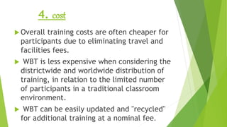 4. cost
 Overall training costs are often cheaper for
participants due to eliminating travel and
facilities fees.
 WBT is less expensive when considering the
districtwide and worldwide distribution of
training, in relation to the limited number
of participants in a traditional classroom
environment.
 WBT can be easily updated and "recycled"
for additional training at a nominal fee.
 