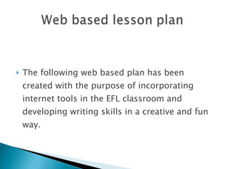 The following web based plan has been created with the purpose of incorporating internet tools in the EFL classroom and developing writing skills in a creative and fun way. 