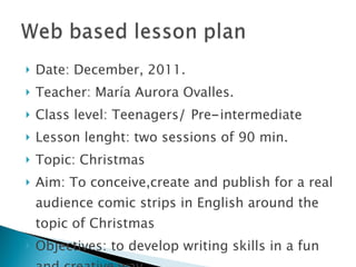 Date: December, 2011. Teacher: María Aurora Ovalles. Class level: Teenagers /  Pre - intermediate Lesson lenght: two sessions of 90 min. Topic: Christmas Aim: To conceive,create and publish for a real audience comic strips in English around the topic of Christmas Objectives: to develop writing skills in a fun and creative way. 