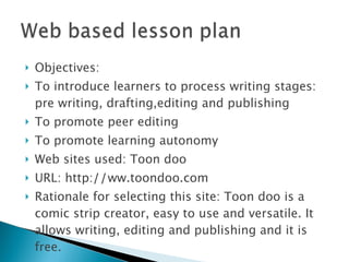 Objectives: To introduce learners to process writing stages: pre writing, drafting,editing and publishing To promote peer editing To promote learning autonomy Web sites used: Toon doo URL: http: // ww.toondoo.com Rationale for selecting this site: Toon doo is a comic strip creator, easy to use and versatile. It allows writing, editing and publishing and it is free. 