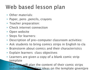 Other materials: Paper, pens ,pencils, crayons Teacher preparation: Check internet connection Open website Steps for learners: Description of pre - computer classroom activities: Ask students to bring comics strips in English to cla Brainstorm about comics and their characteristics Explain learners  class objectives Learners are given a copy of a blank comic strip template Learners will plan the content of their comic strips individually and place ideas on the template given(pre writing and drafting) 