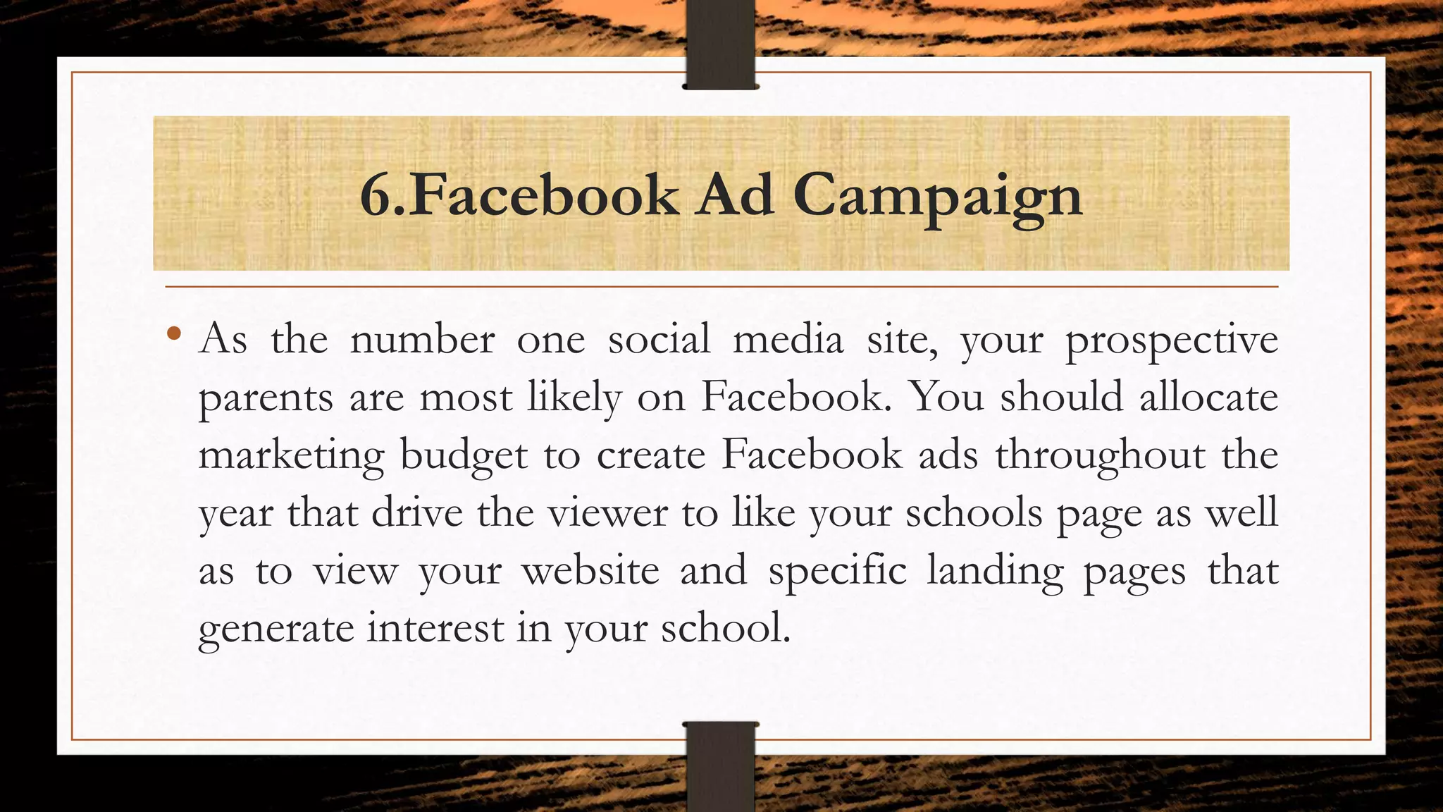 6.Facebook Ad Campaign
• As the number one social media site, your prospective
parents are most likely on Facebook. You should allocate
marketing budget to create Facebook ads throughout the
year that drive the viewer to like your schools page as well
as to view your website and specific landing pages that
generate interest in your school.
 