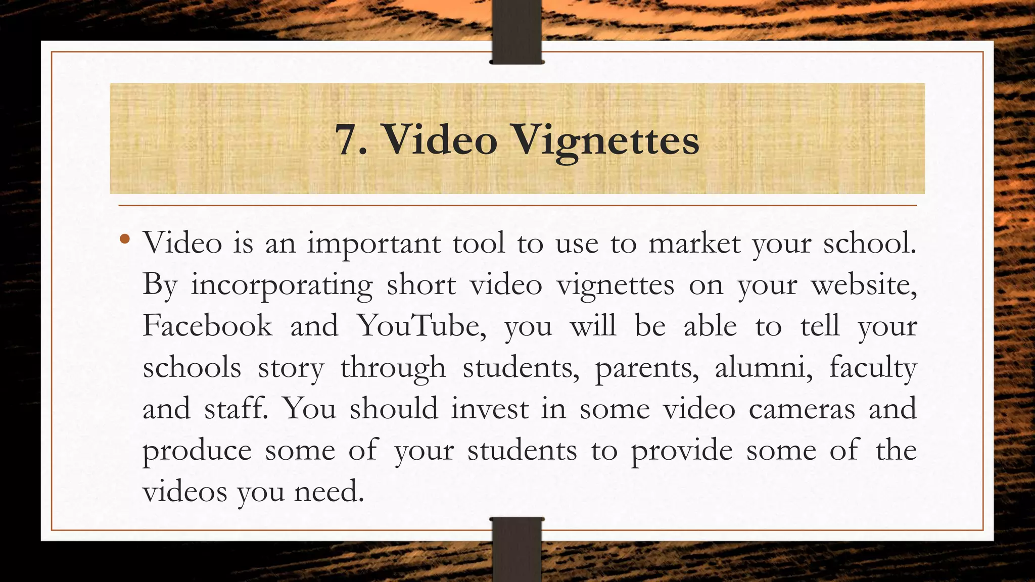 7. Video Vignettes
• Video is an important tool to use to market your school.
By incorporating short video vignettes on your website,
Facebook and YouTube, you will be able to tell your
schools story through students, parents, alumni, faculty
and staff. You should invest in some video cameras and
produce some of your students to provide some of the
videos you need.
 