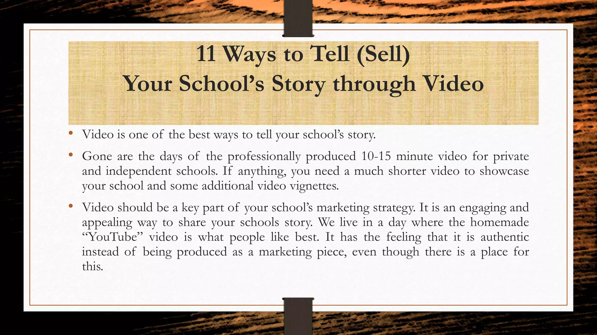 11 Ways to Tell (Sell)
Your School’s Story through Video
• Video is one of the best ways to tell your school’s story.
• Gone are the days of the professionally produced 10-15 minute video for private
and independent schools. If anything, you need a much shorter video to showcase
your school and some additional video vignettes.
• Video should be a key part of your school’s marketing strategy. It is an engaging and
appealing way to share your schools story. We live in a day where the homemade
“YouTube” video is what people like best. It has the feeling that it is authentic
instead of being produced as a marketing piece, even though there is a place for
this.
 
