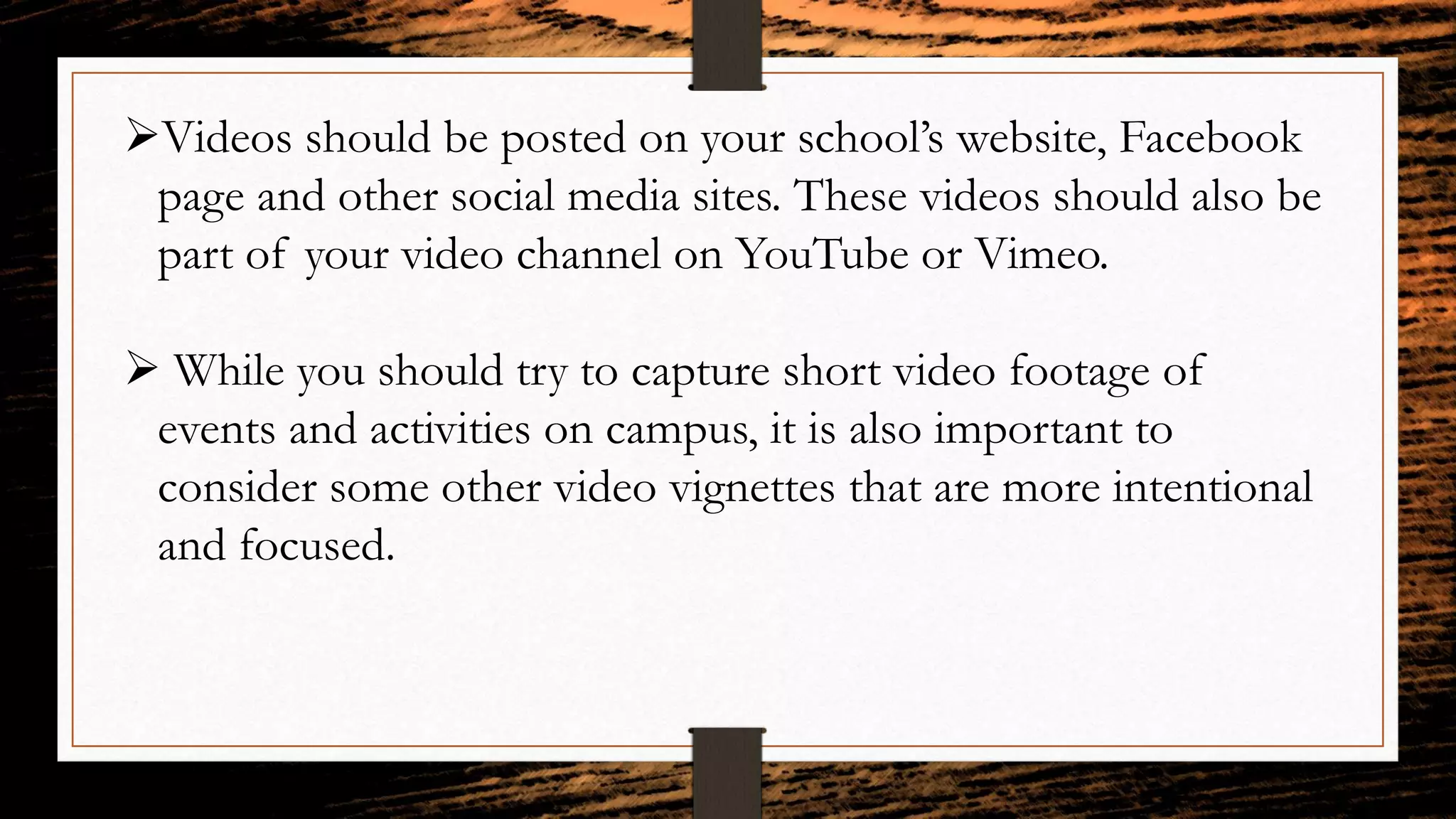 Videos should be posted on your school’s website, Facebook
page and other social media sites. These videos should also be
part of your video channel on YouTube or Vimeo.
 While you should try to capture short video footage of
events and activities on campus, it is also important to
consider some other video vignettes that are more intentional
and focused.
 