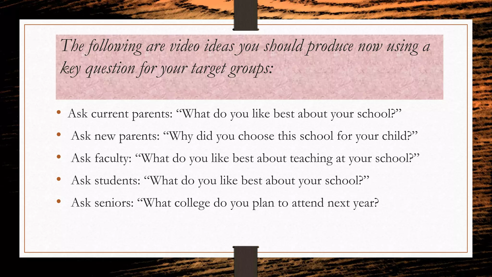 The following are video ideas you should produce now using a
key question for your target groups:
• Ask current parents: “What do you like best about your school?”
• Ask new parents: “Why did you choose this school for your child?”
• Ask faculty: “What do you like best about teaching at your school?”
• Ask students: “What do you like best about your school?”
• Ask seniors: “What college do you plan to attend next year?
 