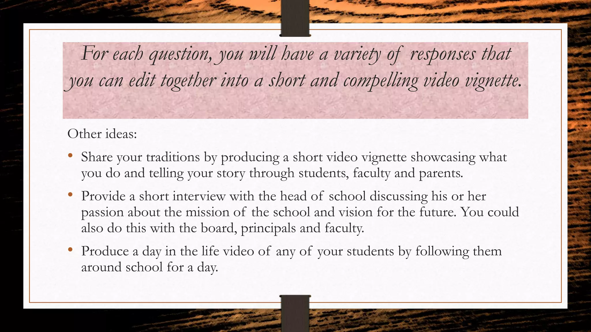 For each question, you will have a variety of responses that
you can edit together into a short and compelling video vignette.
Other ideas:
• Share your traditions by producing a short video vignette showcasing what
you do and telling your story through students, faculty and parents.
• Provide a short interview with the head of school discussing his or her
passion about the mission of the school and vision for the future. You could
also do this with the board, principals and faculty.
• Produce a day in the life video of any of your students by following them
around school for a day.
 