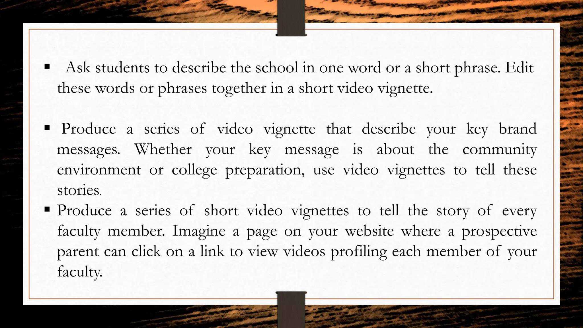  Ask students to describe the school in one word or a short phrase. Edit
these words or phrases together in a short video vignette.
 Produce a series of video vignette that describe your key brand
messages. Whether your key message is about the community
environment or college preparation, use video vignettes to tell these
stories.
 Produce a series of short video vignettes to tell the story of every
faculty member. Imagine a page on your website where a prospective
parent can click on a link to view videos profiling each member of your
faculty.
 
