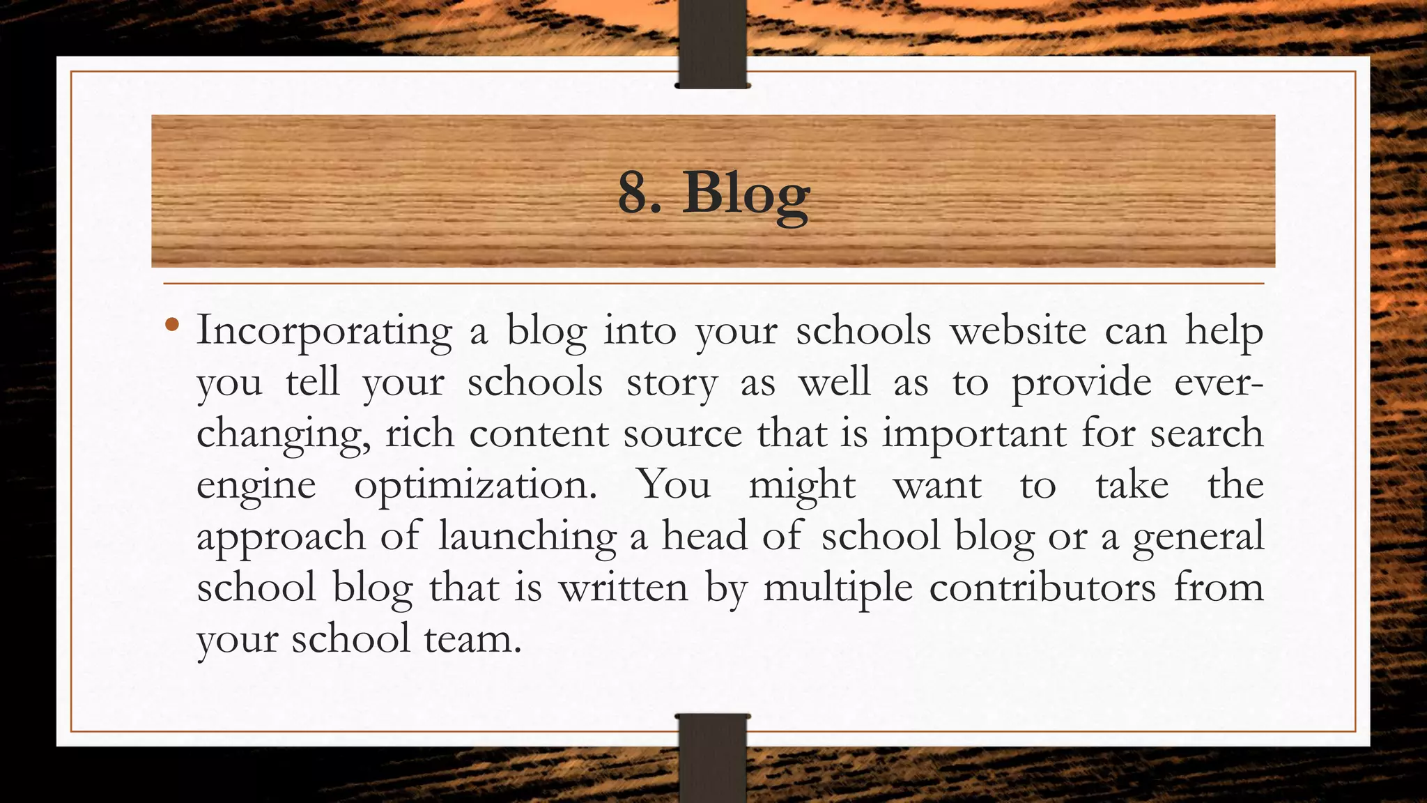 8. Blog
• Incorporating a blog into your schools website can help
you tell your schools story as well as to provide ever-
changing, rich content source that is important for search
engine optimization. You might want to take the
approach of launching a head of school blog or a general
school blog that is written by multiple contributors from
your school team.
 