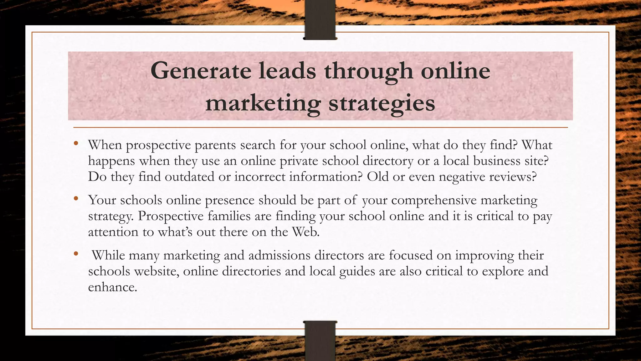 Generate leads through online
marketing strategies
• When prospective parents search for your school online, what do they find? What
happens when they use an online private school directory or a local business site?
Do they find outdated or incorrect information? Old or even negative reviews?
• Your schools online presence should be part of your comprehensive marketing
strategy. Prospective families are finding your school online and it is critical to pay
attention to what’s out there on the Web.
• While many marketing and admissions directors are focused on improving their
schools website, online directories and local guides are also critical to explore and
enhance.
 