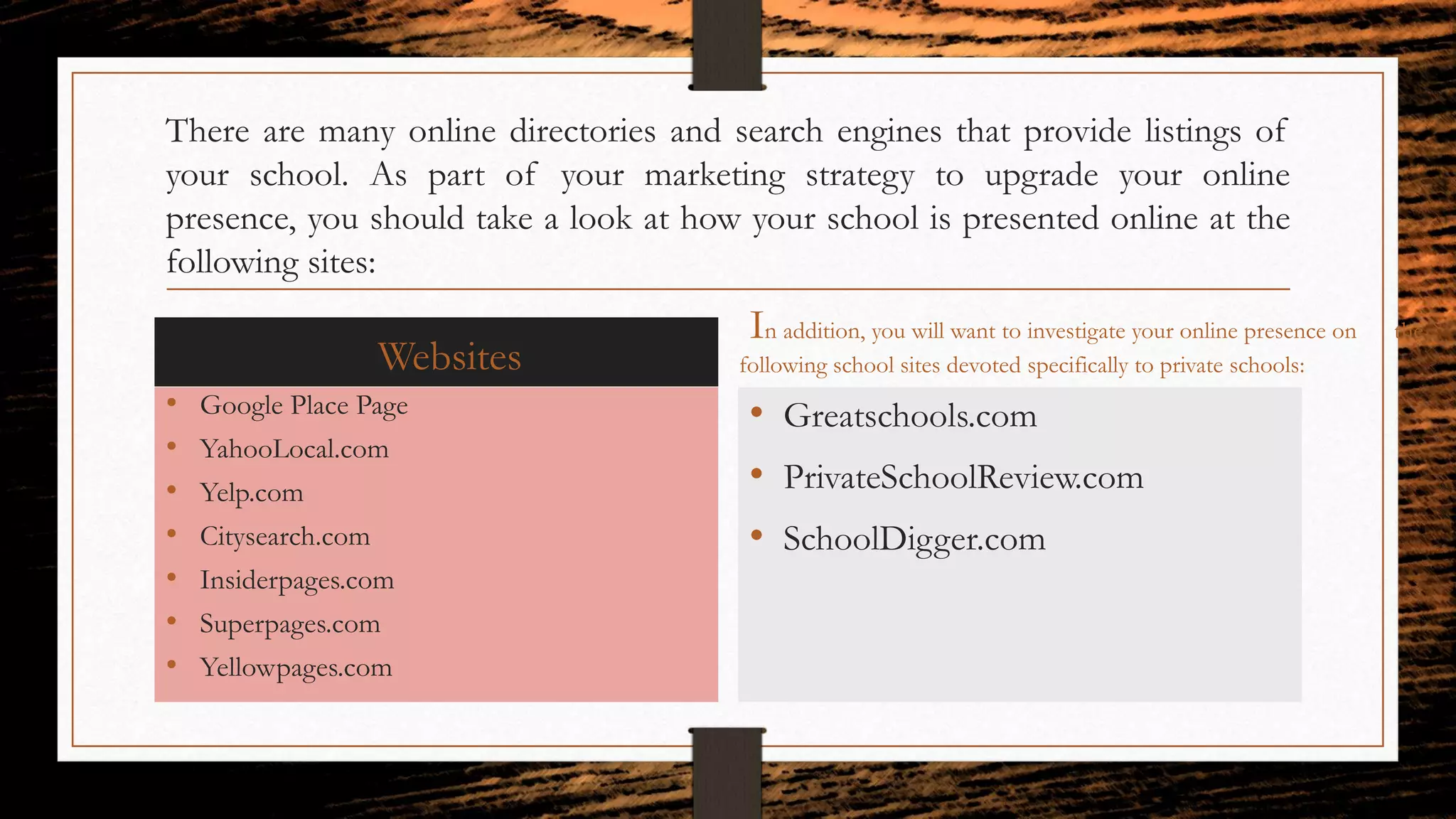 There are many online directories and search engines that provide listings of
your school. As part of your marketing strategy to upgrade your online
presence, you should take a look at how your school is presented online at the
following sites:
Websites
• Google Place Page
• YahooLocal.com
• Yelp.com
• Citysearch.com
• Insiderpages.com
• Superpages.com
• Yellowpages.com
In addition, you will want to investigate your online presence on the
following school sites devoted specifically to private schools:
• Greatschools.com
• PrivateSchoolReview.com
• SchoolDigger.com
 