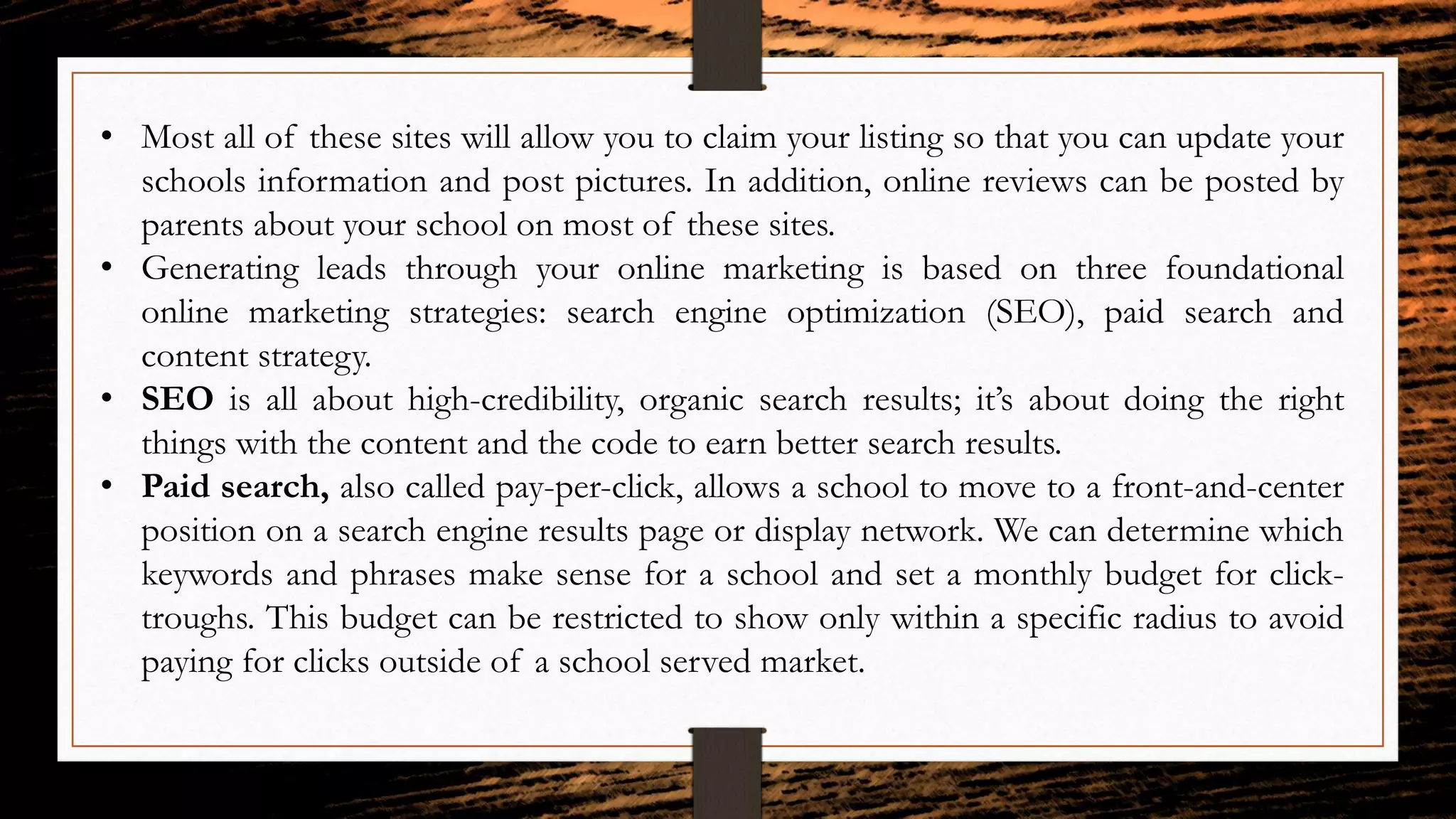 • Most all of these sites will allow you to claim your listing so that you can update your
schools information and post pictures. In addition, online reviews can be posted by
parents about your school on most of these sites.
• Generating leads through your online marketing is based on three foundational
online marketing strategies: search engine optimization (SEO), paid search and
content strategy.
• SEO is all about high-credibility, organic search results; it’s about doing the right
things with the content and the code to earn better search results.
• Paid search, also called pay-per-click, allows a school to move to a front-and-center
position on a search engine results page or display network. We can determine which
keywords and phrases make sense for a school and set a monthly budget for click-
troughs. This budget can be restricted to show only within a specific radius to avoid
paying for clicks outside of a school served market.
 
