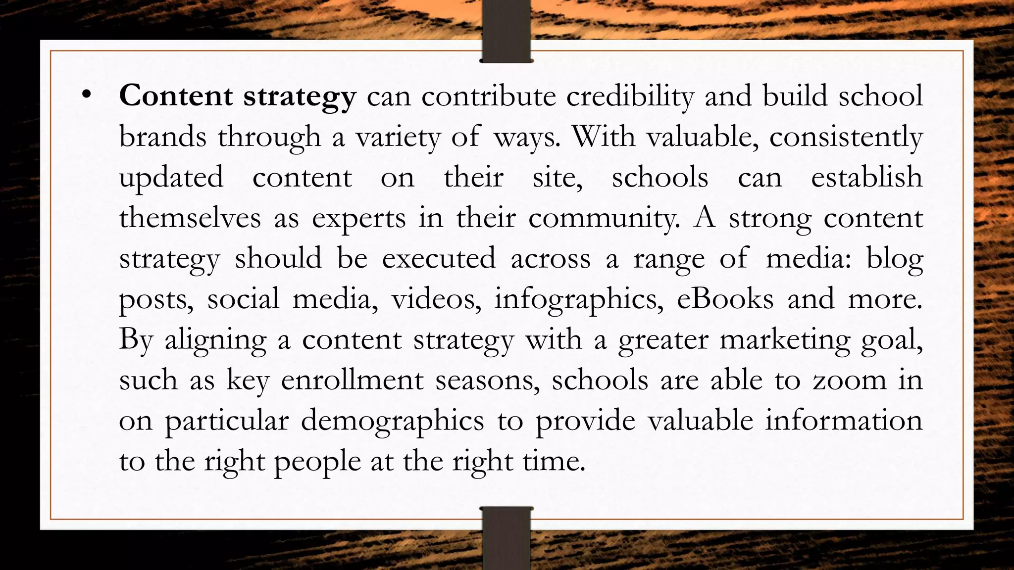 • Content strategy can contribute credibility and build school
brands through a variety of ways. With valuable, consistently
updated content on their site, schools can establish
themselves as experts in their community. A strong content
strategy should be executed across a range of media: blog
posts, social media, videos, infographics, eBooks and more.
By aligning a content strategy with a greater marketing goal,
such as key enrollment seasons, schools are able to zoom in
on particular demographics to provide valuable information
to the right people at the right time.
 