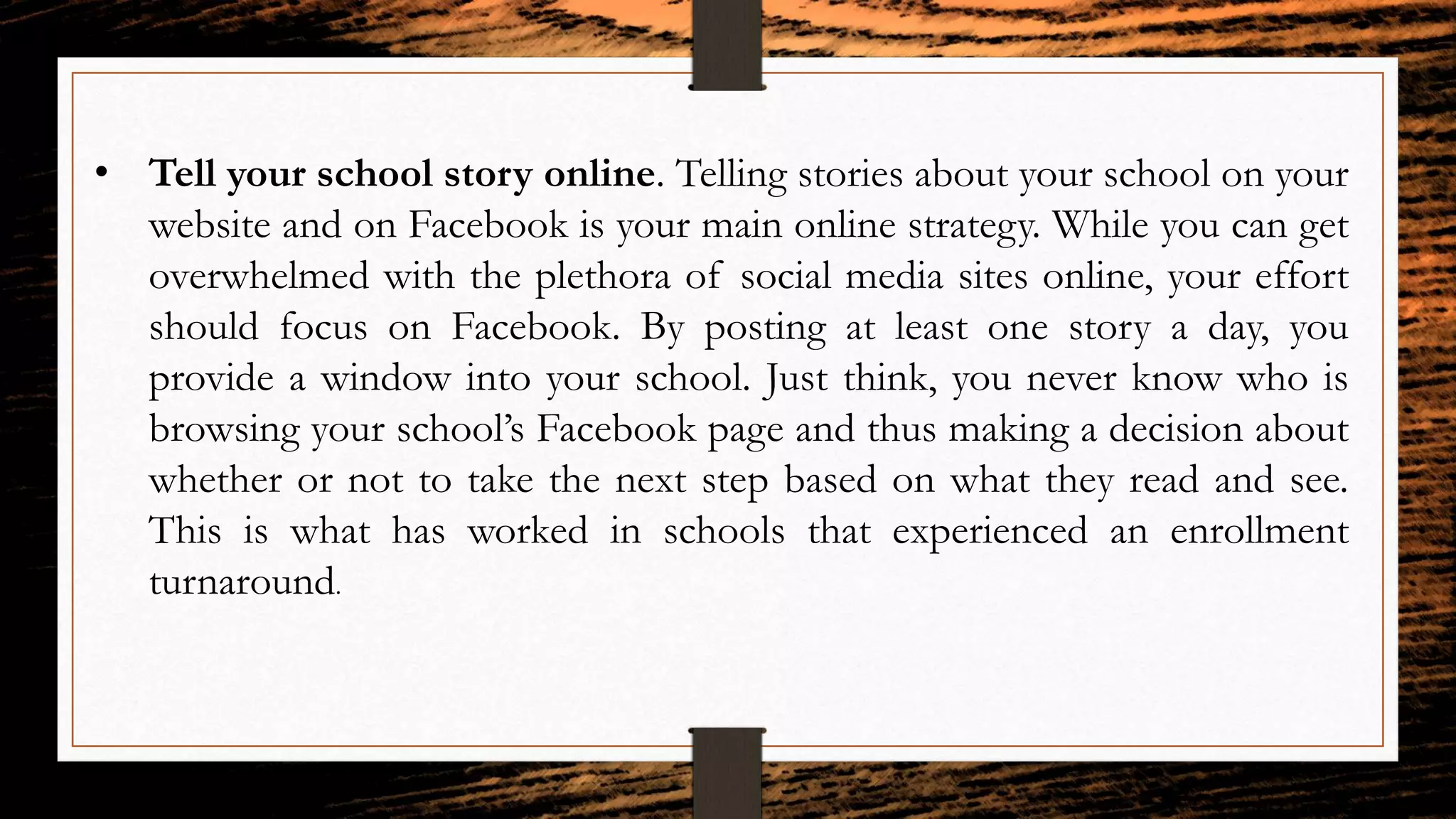 • Tell your school story online. Telling stories about your school on your
website and on Facebook is your main online strategy. While you can get
overwhelmed with the plethora of social media sites online, your effort
should focus on Facebook. By posting at least one story a day, you
provide a window into your school. Just think, you never know who is
browsing your school’s Facebook page and thus making a decision about
whether or not to take the next step based on what they read and see.
This is what has worked in schools that experienced an enrollment
turnaround.
 