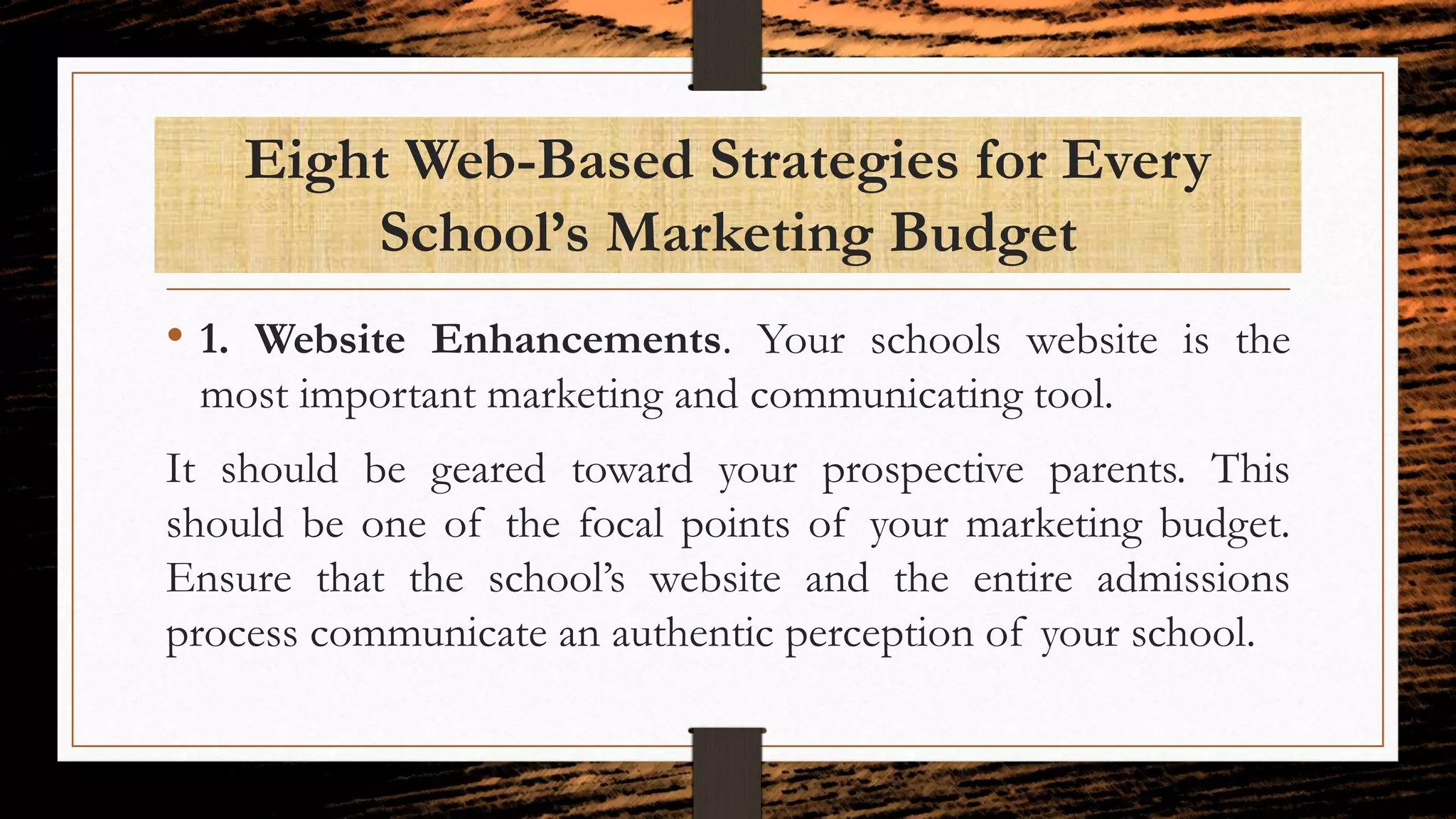 Eight Web-Based Strategies for Every
School’s Marketing Budget
• 1. Website Enhancements. Your schools website is the
most important marketing and communicating tool.
It should be geared toward your prospective parents. This
should be one of the focal points of your marketing budget.
Ensure that the school’s website and the entire admissions
process communicate an authentic perception of your school.
 