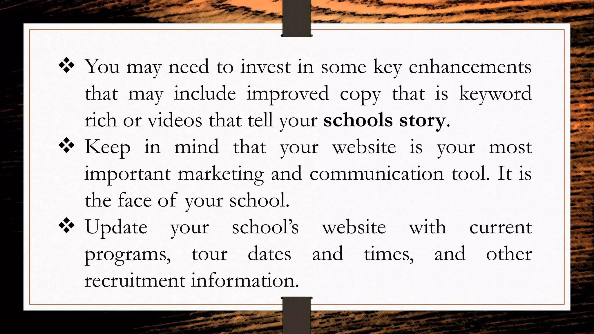  You may need to invest in some key enhancements
that may include improved copy that is keyword
rich or videos that tell your schools story.
 Keep in mind that your website is your most
important marketing and communication tool. It is
the face of your school.
 Update your school’s website with current
programs, tour dates and times, and other
recruitment information.
 