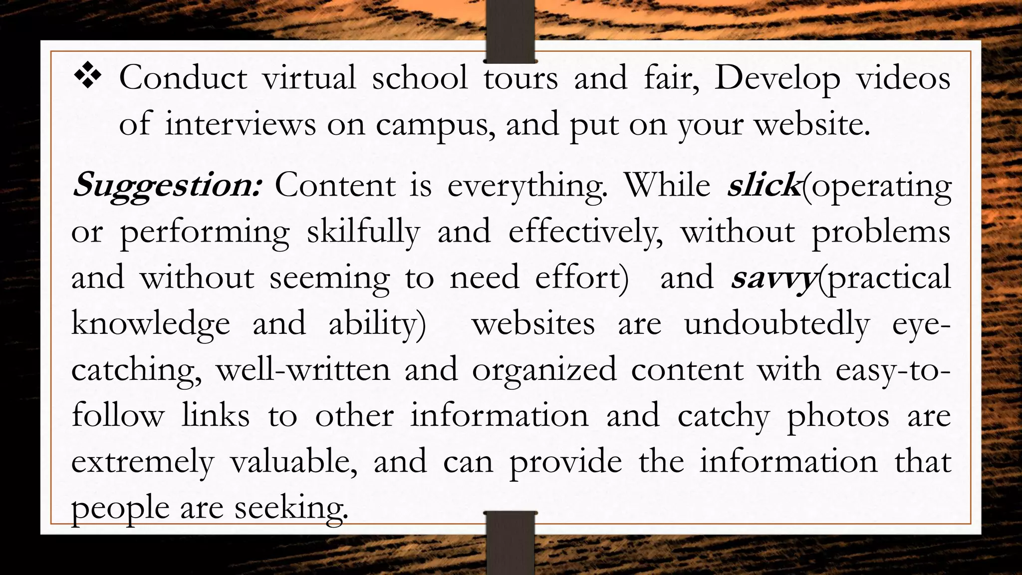  Conduct virtual school tours and fair, Develop videos
of interviews on campus, and put on your website.
Suggestion: Content is everything. While slick(operating
or performing skilfully and effectively, without problems
and without seeming to need effort) and savvy(practical
knowledge and ability) websites are undoubtedly eye-
catching, well-written and organized content with easy-to-
follow links to other information and catchy photos are
extremely valuable, and can provide the information that
people are seeking.
 