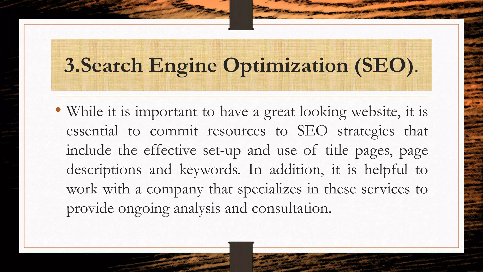 3.Search Engine Optimization (SEO).
• While it is important to have a great looking website, it is
essential to commit resources to SEO strategies that
include the effective set-up and use of title pages, page
descriptions and keywords. In addition, it is helpful to
work with a company that specializes in these services to
provide ongoing analysis and consultation.
 