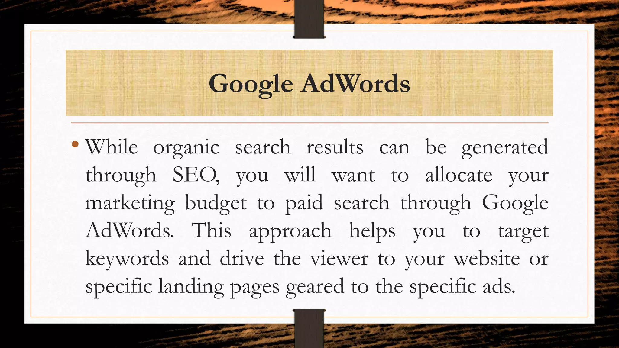 Google AdWords
• While organic search results can be generated
through SEO, you will want to allocate your
marketing budget to paid search through Google
AdWords. This approach helps you to target
keywords and drive the viewer to your website or
specific landing pages geared to the specific ads.
 