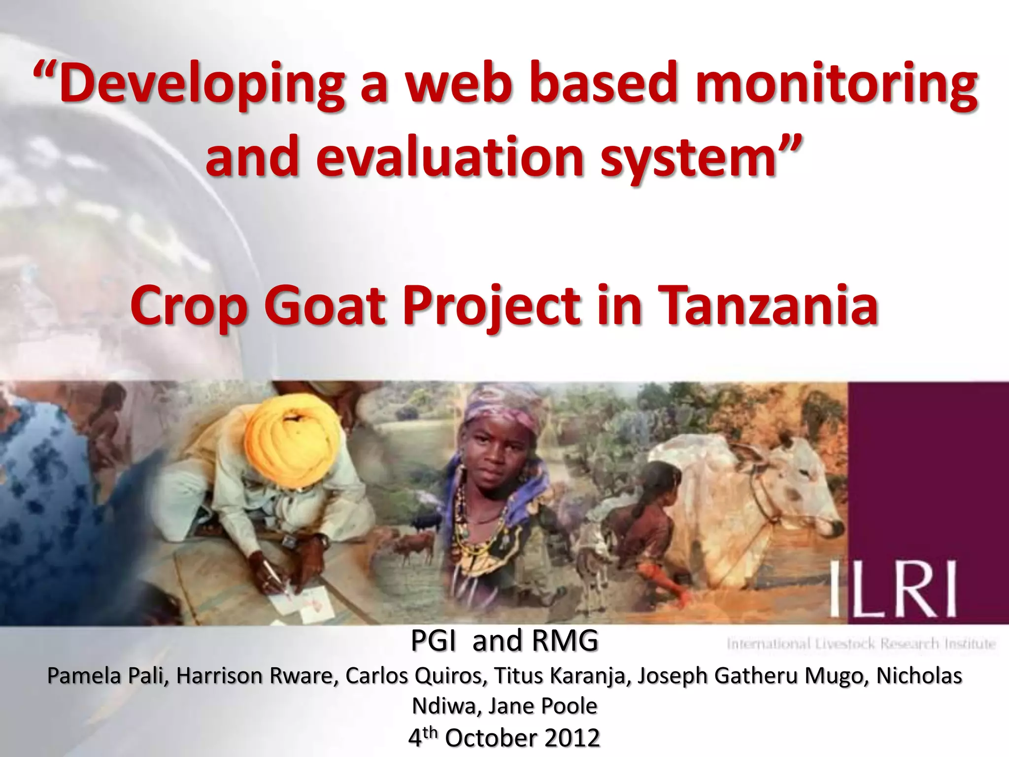 “Developing a web based monitoring
      and evaluation system”

       Crop Goat Project in Tanzania




                                  PGI and RMG
Pamela Pali, Harrison Rware, Carlos Quiros, Titus Karanja, Joseph Gatheru Mugo, Nicholas
                                   Ndiwa, Jane Poole
                                                                                     1
                                  4th October 2012
 