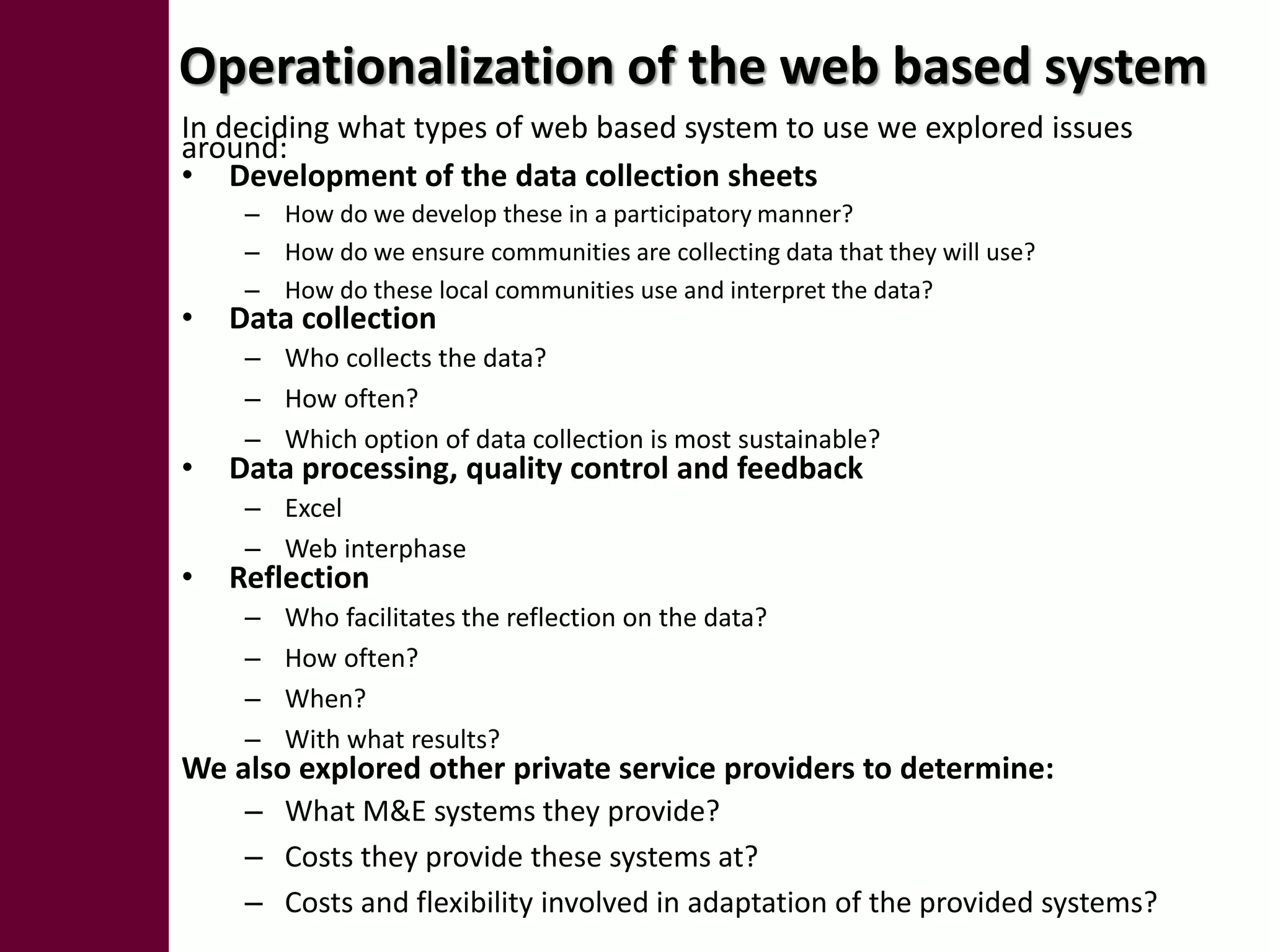 Operationalization of the web based system
In deciding what types of web based system to use we explored issues
around:
• Development of the data collection sheets
     – How do we develop these in a participatory manner?
     – How do we ensure communities are collecting data that they will use?
     – How do these local communities use and interpret the data?
•   Data collection
     – Who collects the data?
     – How often?
     – Which option of data collection is most sustainable?
•   Data processing, quality control and feedback
     – Excel
     – Web interphase
•   Reflection
     –   Who facilitates the reflection on the data?
     –   How often?
     –   When?
     –   With what results?
We also explored other private service providers to determine:
     – What M&E systems they provide?
     – Costs they provide these systems at?
     – Costs and flexibility involved in adaptation of the provided systems?
 