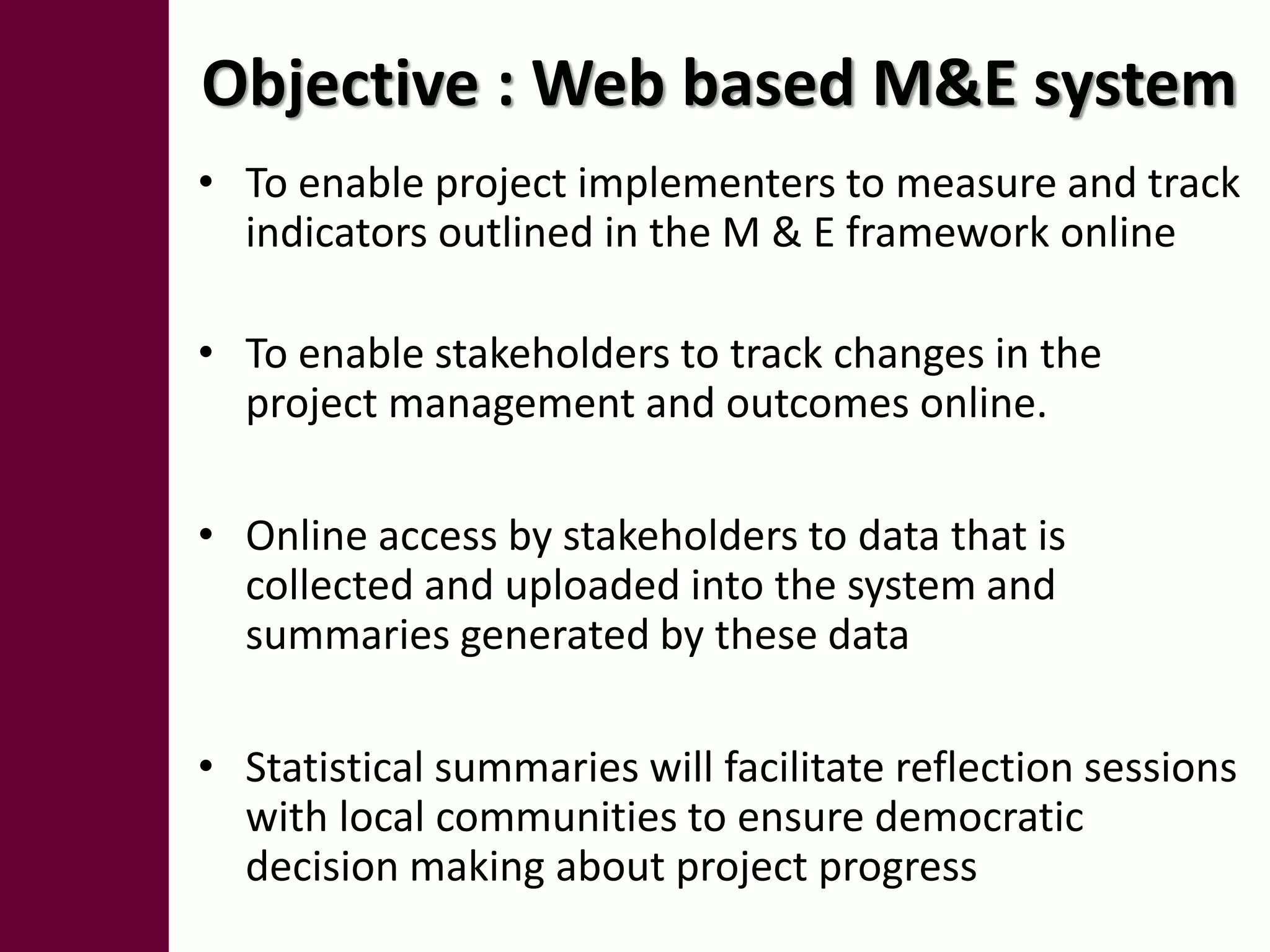 Objective : Web based M&E system
• To enable project implementers to measure and track
  indicators outlined in the M & E framework online

• To enable stakeholders to track changes in the
  project management and outcomes online.

• Online access by stakeholders to data that is
  collected and uploaded into the system and
  summaries generated by these data

• Statistical summaries will facilitate reflection sessions
  with local communities to ensure democratic
  decision making about project progress
 