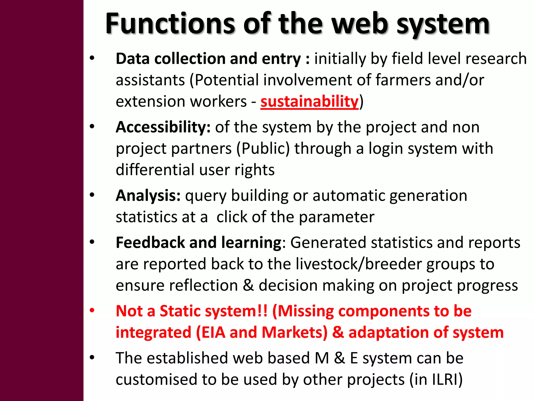Functions of the web system
•   Data collection and entry : initially by field level research
    assistants (Potential involvement of farmers and/or
    extension workers - sustainability)
•   Accessibility: of the system by the project and non
    project partners (Public) through a login system with
    differential user rights
•   Analysis: query building or automatic generation
    statistics at a click of the parameter
•   Feedback and learning: Generated statistics and reports
    are reported back to the livestock/breeder groups to
    ensure reflection & decision making on project progress
•   Not a Static system!! (Missing components to be
    integrated (EIA and Markets) & adaptation of system
•   The established web based M & E system can be
    customised to be used by other projects (in ILRI)
 