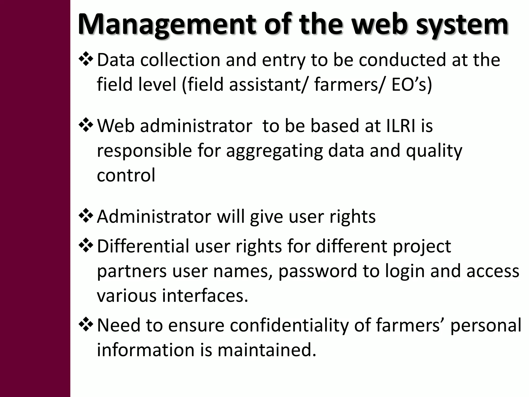Management of the web system
Data collection and entry to be conducted at the
 field level (field assistant/ farmers/ EO’s)

Web administrator to be based at ILRI is
 responsible for aggregating data and quality
 control

Administrator will give user rights
Differential user rights for different project
 partners user names, password to login and access
 various interfaces.
Need to ensure confidentiality of farmers’ personal
 information is maintained.
 