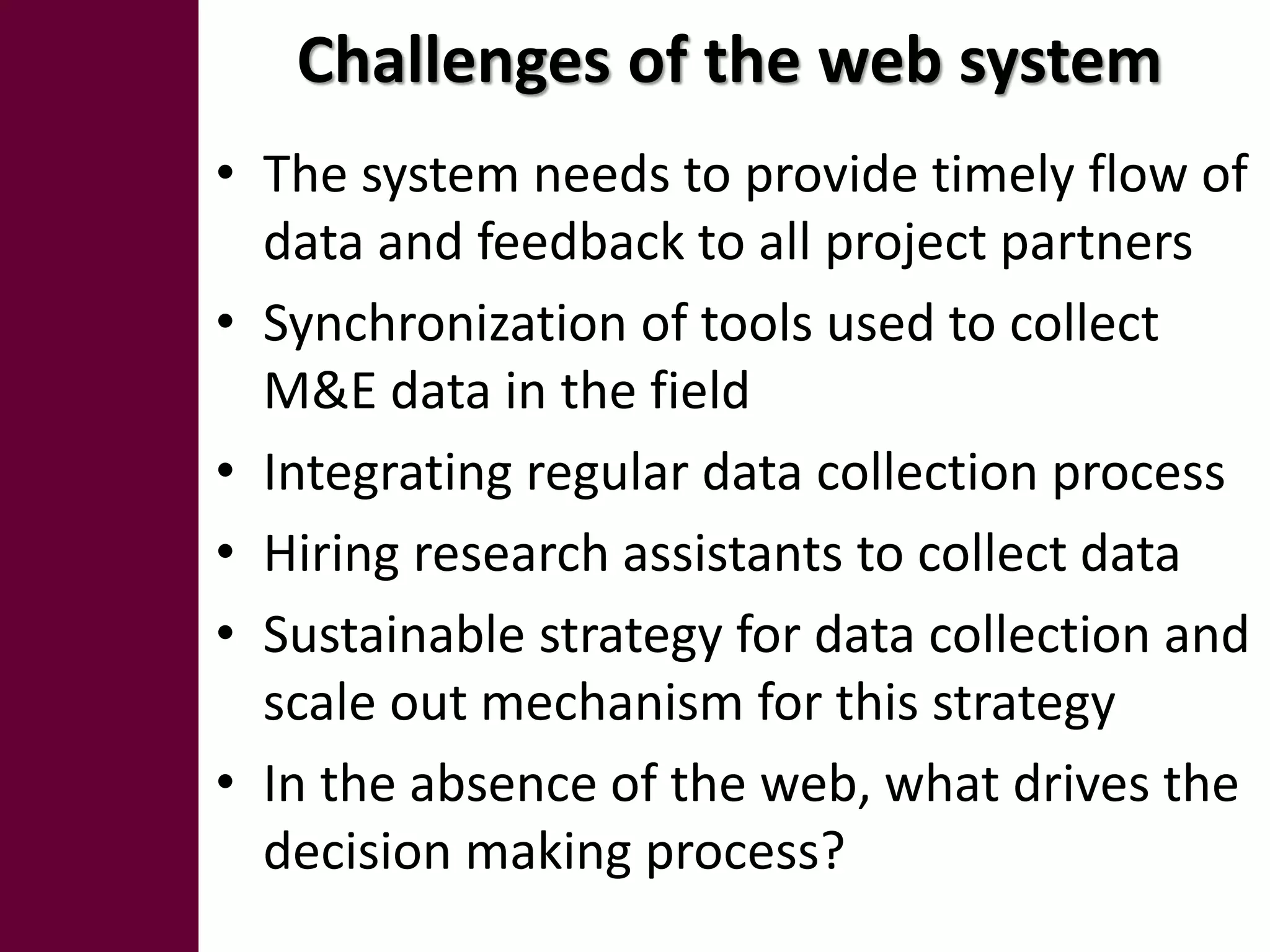 Challenges of the web system
• The system needs to provide timely flow of
  data and feedback to all project partners
• Synchronization of tools used to collect
  M&E data in the field
• Integrating regular data collection process
• Hiring research assistants to collect data
• Sustainable strategy for data collection and
  scale out mechanism for this strategy
• In the absence of the web, what drives the
  decision making process?
 
