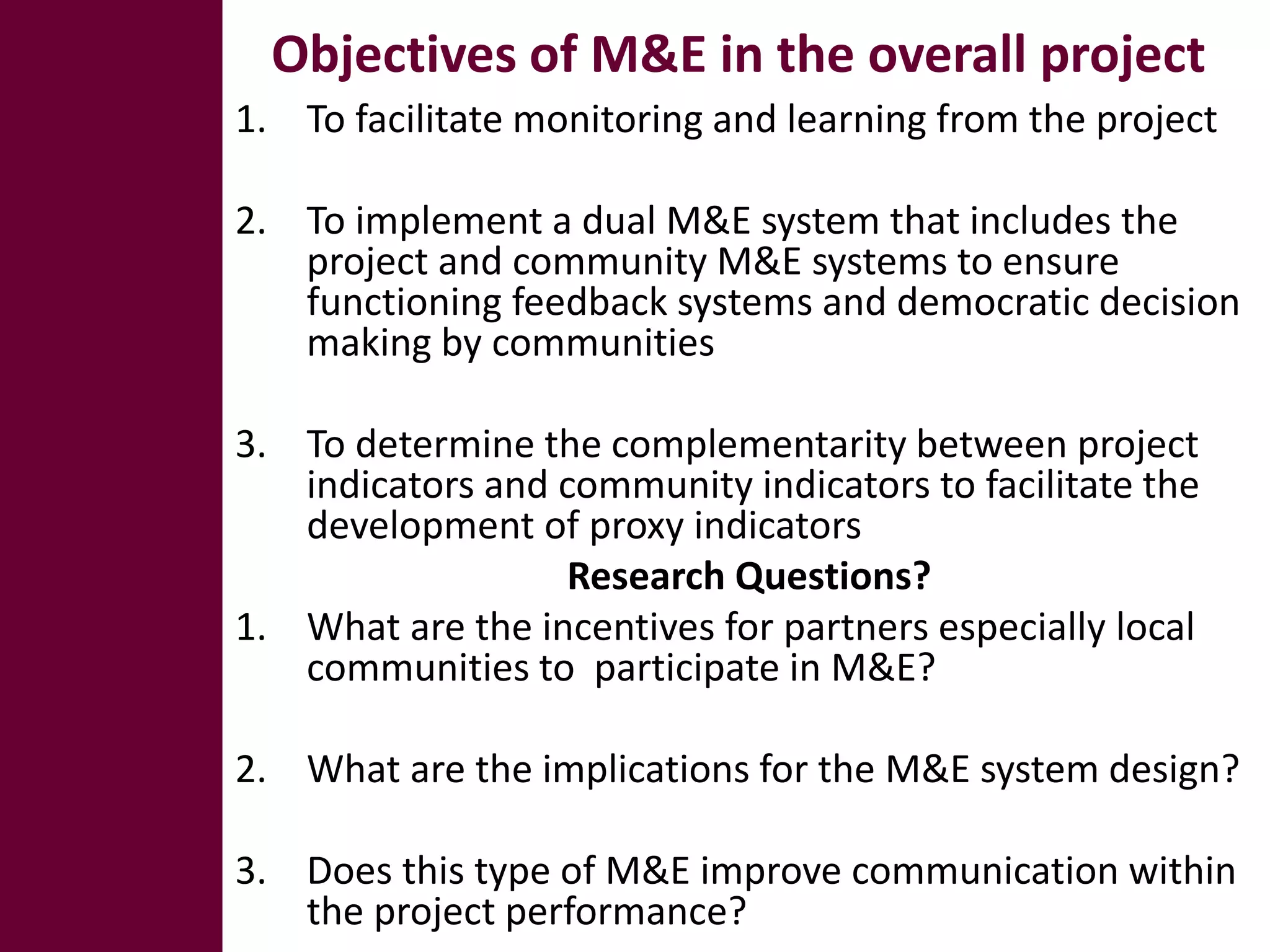 Objectives of M&E in the overall project
1. To facilitate monitoring and learning from the project

2. To implement a dual M&E system that includes the
   project and community M&E systems to ensure
   functioning feedback systems and democratic decision
   making by communities

3. To determine the complementarity between project
   indicators and community indicators to facilitate the
   development of proxy indicators
                  Research Questions?
1. What are the incentives for partners especially local
   communities to participate in M&E?

2. What are the implications for the M&E system design?

3. Does this type of M&E improve communication within
   the project performance?
 