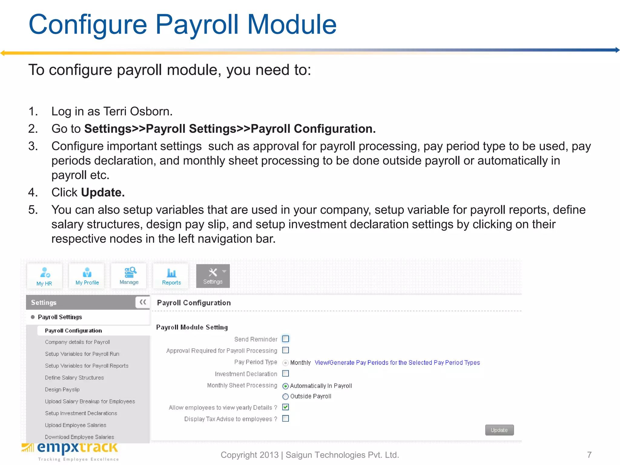 Copyright 2017 | Saigun Technologies Pvt. Ltd. 7
The first step in payroll calculation for a pay period is to setup monthly sheet for that pay period to make changes
to the payroll calculations that are specific to that month. This may include calculations related to attendance,
leave data, loan data, and expense data etc.
1. Log in as an HR Manager, Terri Osborn.
2. Go to Manage >> Manage payroll >> Run Payroll.
3. Click on the View button under Actions tab for a pay period for which you want to calculate the monthly
sheet.
Setup Monthly Sheet
 